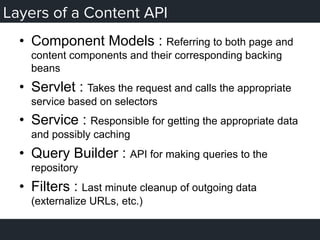Layers of a Content API
•  Component Models : Referring to both page and
content components and their corresponding backing
beans
•  Servlet : Takes the request and calls the appropriate
service based on selectors
•  Service : Responsible for getting the appropriate data
and possibly caching
•  Query Builder : API for making queries to the
repository
•  Filters : Last minute cleanup of outgoing data
(externalize URLs, etc.)
 
