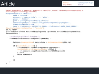 Article
@Model(adaptables = Resource, adapters = [Article, Story], defaultInjectionStrategy =
DefaultInjectionStrategy.OPTIONAL)
@Component(value = "Article",
name = "article",
actions = ["text:Article", "-", "edit"],
group = '.hidden',
path = 'groovy/components/page/stories',
resourceSuperType = 'circuit2015/groovy/components/page/global',
disableTargeting = true,
tabs = [@Tab(title = PROPERTIES_LABEL), @Tab(title = MAIN_IMAGE_LABEL)])
@AutoInstantiate(instanceName = "article")
@Slf4j("LOG")
class Article extends AbstractStoryComponent implements AbstractStoryRequiredImage,
SeoReadyStory {
@JsonView(JacksonViews.DetailView)
List<AbstractCircuit2015Component> getBody() {
Optional<ComponentNode> mainParNode = getComponentNode(MAIN_PAR)
if (mainParNode.present) {
List<AbstractCircuit2015Component> components =
mainParNode.get().componentNodes.collect {
it.resource.adaptTo(AbstractCircuit2015Component)
} - null
return components
}
[]
}
}
Bedrock 	
   	
  CQ	
  Component	
  Plugin	
  
Sling	
  Models 	
   	
  Jackson	
  
 