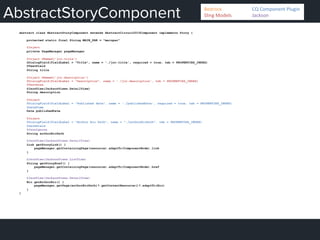 AbstractStoryComponent
abstract class AbstractStoryComponent extends AbstractCircuit2015Component implements Story {
protected static final String MAIN_PAR = "mainpar"
@Inject
private PageManager pageManager
@Inject @Named('jcr:title')
@DialogField(fieldLabel = "Title", name = './jcr:title', required = true, tab = PROPERTIES_INDEX)
@TextField
String title
@Inject @Named('jcr:description')
@DialogField(fieldLabel = "Description", name = './jcr:description', tab = PROPERTIES_INDEX)
@TextArea
@JsonView(JacksonViews.DetailView)
String description
@Inject
@DialogField(fieldLabel = "Published date", name = './publishedDate', required = true, tab = PROPERTIES_INDEX)
@DateTime
Date publishedDate
@Inject
@DialogField(fieldLabel = "Author Bio Path", name = "./authorBioPath", tab = PROPERTIES_INDEX)
@PathField
@JsonIgnore
String authorBioPath
@JsonView(JacksonViews.DetailView)
Link getStoryLink() {
pageManager.getContainingPage(resource).adaptTo(ComponentNode).link
}
@JsonView(JacksonViews.ListView)
String getStoryHref() {
pageManager.getContainingPage(resource).adaptTo(ComponentNode).href
}
@JsonView(JacksonViews.DetailView)
Bio getAuthorBio() {
pageManager.getPage(authorBioPath)?.getContentResource()?.adaptTo(Bio)
}
}
Bedrock 	
   	
  CQ	
  Component	
  Plugin	
  
Sling	
  Models 	
   	
  Jackson	
  
 