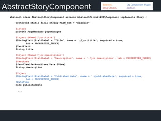 AbstractStoryComponent
abstract class AbstractStoryComponent extends AbstractCircuit2015Component implements Story {
protected static final String MAIN_PAR = "mainpar"
@Inject
private PageManager pageManager
@Inject @Named('jcr:title')
@DialogField(fieldLabel = "Title", name = './jcr:title', required = true,
tab = PROPERTIES_INDEX)
@TextField
String title
@Inject @Named('jcr:description')
@DialogField(fieldLabel = "Description", name = './jcr:description', tab = PROPERTIES_INDEX)
@TextArea
@JsonView(JacksonViews.DetailView)
String description
@Inject
@DialogField(fieldLabel = "Published date", name = './publishedDate', required = true,
tab = PROPERTIES_INDEX)
@DateTime
Date publishedDate
...
Bedrock 	
   	
  CQ	
  Component	
  Plugin	
  
Sling	
  Models 	
   	
  Jackson	
  
 
