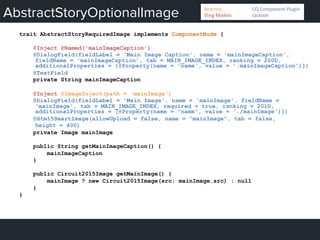 AbstractStoryOptionalImage
trait AbstractStoryRequiredImage implements ComponentNode {
@Inject @Named('mainImageCaption')
@DialogField(fieldLabel = 'Main Image Caption', name = 'mainImageCaption',
fieldName = 'mainImageCaption', tab = MAIN_IMAGE_INDEX, ranking = 200D,
additionalProperties = [@Property(name = 'name', value = ’.mainImageCaption')])
@TextField
private String mainImageCaption
@Inject @ImageInject(path = 'mainImage')
@DialogField(fieldLabel = 'Main Image', name = 'mainImage', fieldName =
'mainImage', tab = MAIN_IMAGE_INDEX, required = true, ranking = 201D,
additionalProperties = [@Property(name = "name", value = './mainImage')])
@Html5SmartImage(allowUpload = false, name = "mainImage", tab = false,
height = 400)
private Image mainImage
public String getMainImageCaption() {
mainImageCaption
}
public Circuit2015Image getMainImage() {
mainImage ? new Circuit2015Image(src: mainImage.src) : null
}
}
Bedrock 	
   	
  CQ	
  Component	
  Plugin	
  
Sling	
  Models 	
   	
  Jackson	
  
 