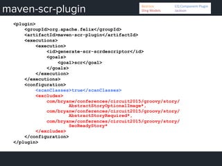 maven-scr-plugin
<plugin>
<groupId>org.apache.felix</groupId>
<artifactId>maven-scr-plugin</artifactId>
<executions>
<execution>
<id>generate-scr-scrdescriptor</id>
<goals>
<goal>scr</goal>
</goals>
</execution>
</executions>
<configuration>
<scanClasses>true</scanClasses>
<excludes>
com/bryanw/conferences/circuit2015/groovy/story/
AbstractStoryOptionalImage*,
com/bryanw/conferences/circuit2015/groovy/story/
AbstractStoryRequired*,
com/bryanw/conferences/circuit2015/groovy/story/
SeoReadyStory*
</excludes>
</configuration>
</plugin>
Bedrock 	
   	
  CQ	
  Component	
  Plugin	
  
Sling	
  Models 	
   	
  Jackson	
  
 
