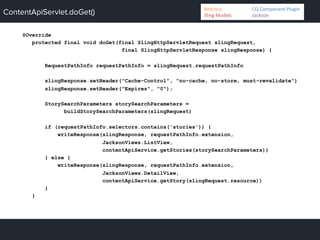 ContentApiServlet.doGet()
@Override
protected final void doGet(final SlingHttpServletRequest slingRequest,
final SlingHttpServletResponse slingResponse) {
RequestPathInfo requestPathInfo = slingRequest.requestPathInfo
slingResponse.setHeader("Cache-Control", "no-cache, no-store, must-revalidate")
slingResponse.setHeader("Expires", "0");
StorySearchParameters storySearchParameters =
buildStorySearchParameters(slingRequest)
if (requestPathInfo.selectors.contains('stories')) {
writeResponse(slingResponse, requestPathInfo.extension,
JacksonViews.ListView,
contentApiService.getStories(storySearchParameters))
} else {
writeResponse(slingResponse, requestPathInfo.extension,
JacksonViews.DetailView,
contentApiService.getStory(slingRequest.resource))
}
}
Bedrock 	
   	
  CQ	
  Component	
  Plugin	
  
Sling	
  Models 	
   	
  Jackson	
  
 