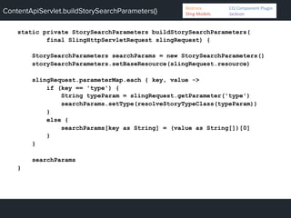 ContentApiServlet.buildStorySearchParameters()
static private StorySearchParameters buildStorySearchParameters(
final SlingHttpServletRequest slingRequest) {
StorySearchParameters searchParams = new StorySearchParameters()
storySearchParameters.setBaseResource(slingRequest.resource)
slingRequest.parameterMap.each { key, value ->
if (key == 'type') {
String typeParam = slingRequest.getParameter('type')
searchParams.setType(resolveStoryTypeClass(typeParam))
}
else {
searchParams[key as String] = (value as String[])[0]
}
}
searchParams
}
Bedrock 	
   	
  CQ	
  Component	
  Plugin	
  
Sling	
  Models 	
   	
  Jackson	
  
 