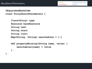 StorySearchParameters
@EqualsAndHashCode
class StorySearchParameters {
Class<Story> type
Resource baseResource
String text
String start
String limit
Map<String, String> searchables = [:]
def propertyMissing(String name, value) {
searchables[name] = value
}
}
Bedrock 	
   	
  CQ	
  Component	
  Plugin	
  
Sling	
  Models 	
   	
  Jackson	
  
 