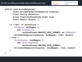 XmlOrJsonResponseServlet.writeResponse()
public void writeResponse(
final SlingHttpServletResponse response,
final String extension,
final Class<JacksonViews.View> view,
final Object object) {
if ("xml" == extension) {
XmlMapper xmlMapper =
new XmlMapper()
.setDateFormat(MAPPER_DATE_FORMAT) as XmlMapper
writeXmlResponse(response, xmlMapper, view, object)
} else {
ObjectMapper jsonMapper =
new ObjectMapper()
.setDateFormat(MAPPER_DATE_FORMAT)
writeJsonResponse(response, jsonMapper, view, object)
}
}
Bedrock 	
   	
  CQ	
  Component	
  Plugin	
  
Sling	
  Models 	
   	
  Jackson	
  
 