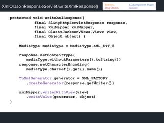 XmlOrJsonResponseServlet.writeXmlResponse()
protected void writeXmlResponse(
final SlingHttpServletResponse response,
final XmlMapper xmlMapper,
final Class<JacksonViews.View> view,
final Object object) {
MediaType mediaType = MediaType.XML_UTF_8
response.setContentType(
mediaType.withoutParameters().toString())
response.setCharacterEncoding(
mediaType.charset().get().name())
ToXmlGenerator generator = XML_FACTORY
.createGenerator(response.getWriter())
xmlMapper.writerWithView(view)
.writeValue(generator, object)
}
Bedrock 	
   	
  CQ	
  Component	
  Plugin	
  
Sling	
  Models 	
   	
  Jackson	
  
 