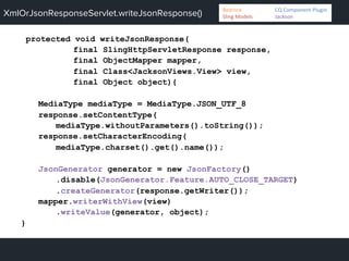 XmlOrJsonResponseServlet.writeJsonResponse()
protected void writeJsonResponse(
final SlingHttpServletResponse response,
final ObjectMapper mapper,
final Class<JacksonViews.View> view,
final Object object){
MediaType mediaType = MediaType.JSON_UTF_8
response.setContentType(
mediaType.withoutParameters().toString());
response.setCharacterEncoding(
mediaType.charset().get().name());
JsonGenerator generator = new JsonFactory()
.disable(JsonGenerator.Feature.AUTO_CLOSE_TARGET)
.createGenerator(response.getWriter());
mapper.writerWithView(view)
.writeValue(generator, object);
}
Bedrock 	
   	
  CQ	
  Component	
  Plugin	
  
Sling	
  Models 	
   	
  Jackson	
  
 