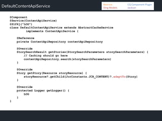 DefaultContentApiService
@Component
@Service(ContentApiService)
@Slf4j("LOG")
class DefaultContentApiService extends AbstractCacheService
implements ContentApiService {
@Reference
private ContentApiRepository contentApiRepository
@Override
StorySearchResult getStories(StorySearchParameters storySearchParameters) {
// Caching should go here
contentApiRepository.search(storySearchParameters)
}
@Override
Story getStory(Resource storyResource) {
storyResource?.getChild(JcrConstants.JCR_CONTENT)?.adaptTo(Story)
}
@Override
protected Logger getLogger() {
LOG
}
}
Bedrock 	
   	
  CQ	
  Component	
  Plugin	
  
Sling	
  Models 	
   	
  Jackson	
  
 