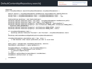 DefaultContentApiRepository.search()
@Override
public StorySearchResult search(StorySearchParameters storySearchParameters) {
Session session = storySearchParameters.baseResource.resourceResolver.adaptTo(Session)
String start = storySearchParameters.start ? storySearchParameters.start : '0'
String limit = storySearchParameters.limit ? storySearchParameters.limit : '100'
PredicateGroup mainGroup = new PredicateGroup();
mainGroup.add(new Predicate("path").set("path", storySearchParameters.baseResource.path))
mainGroup.add(new Predicate("type").set("type", "cq:PageContent"))
mainGroup.add(new Predicate("property").set(Predicate.ORDER_BY, "publishedDate"))
mainGroup.add(new Predicate("property").set("${Predicate.PARAM_SORT}.${Predicate.PARAM_SORT}",
Predicate.SORT_DESCENDING))
mainGroup.add(new Predicate("property").set(Predicate.PARAM_OFFSET, start))
mainGroup.add(new Predicate("property").set(Predicate.PARAM_LIMIT, limit))
if (storySearchParameters.text) {
mainGroup.add(new Predicate("fulltext").set("fulltext", storySearchParameters.text))
}
mainGroup.add(createResourceTypePredicate(storySearchParameters))
storySearchParameters.searchables.each { key, value ->
// Add whatever other search predicates you want to allow here
}
Query query = queryBuilder.createQuery(mainGroup, session);
SearchResult searchResult = query.getResult();
StorySearchResult storyResult = new StorySearchResult();
storyResult.stories = searchResult.hits.collect {
it.resource.adaptTo(Story)
} - null
storyResult.setTotalResults(searchResult.totalMatches);
storyResult.setStart(start as Long);
storyResult
}
Bedrock 	
   	
  CQ	
  Component	
  Plugin	
  
Sling	
  Models 	
   	
  Jackson	
  
 