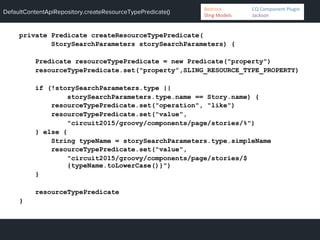 DefaultContentApiRepository.createResourceTypePredicate()
private Predicate createResourceTypePredicate(
StorySearchParameters storySearchParameters) {
Predicate resourceTypePredicate = new Predicate("property")
resourceTypePredicate.set("property”,SLING_RESOURCE_TYPE_PROPERTY)
if (!storySearchParameters.type ||
storySearchParameters.type.name == Story.name) {
resourceTypePredicate.set("operation", "like")
resourceTypePredicate.set("value",
"circuit2015/groovy/components/page/stories/%")
} else {
String typeName = storySearchParameters.type.simpleName
resourceTypePredicate.set("value",
"circuit2015/groovy/components/page/stories/$
{typeName.toLowerCase()}")
}
resourceTypePredicate
}
Bedrock 	
   	
  CQ	
  Component	
  Plugin	
  
Sling	
  Models 	
   	
  Jackson	
  
 