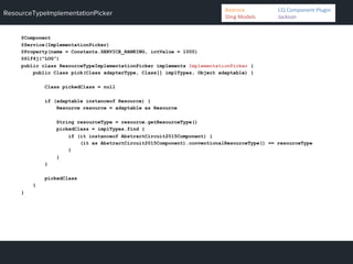 ResourceTypeImplementationPicker
@Component
@Service(ImplementationPicker)
@Property(name = Constants.SERVICE_RANKING, intValue = 1000)
@Slf4j("LOG")
public class ResourceTypeImplementationPicker implements ImplementationPicker {
public Class pick(Class adapterType, Class[] implTypes, Object adaptable) {
Class pickedClass = null
if (adaptable instanceof Resource) {
Resource resource = adaptable as Resource
String resourceType = resource.getResourceType()
pickedClass = implTypes.find {
if (it instanceof AbstractCircuit2015Component) {
(it as AbstractCircuit2015Component).conventionalResourceType() == resourceType
}
}
}
pickedClass
}
}
Bedrock 	
   	
  CQ	
  Component	
  Plugin	
  
Sling	
  Models 	
   	
  Jackson	
  
 