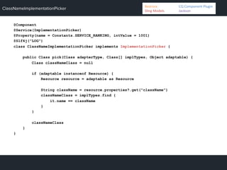 ClassNameImplementationPicker
@Component
@Service(ImplementationPicker)
@Property(name = Constants.SERVICE_RANKING, intValue = 1001)
@Slf4j("LOG")
class ClassNameImplementationPicker implements ImplementationPicker {
public Class pick(Class adapterType, Class[] implTypes, Object adaptable) {
Class classNameClass = null
if (adaptable instanceof Resource) {
Resource resource = adaptable as Resource
String className = resource.properties?.get("className")
classNameClass = implTypes.find {
it.name == className
}
}
classNameClass
}
}
Bedrock 	
   	
  CQ	
  Component	
  Plugin	
  
Sling	
  Models 	
   	
  Jackson	
  
 