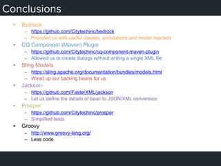 Conclusions
•  Bedrock
–  https://github.com/Citytechinc/bedrock
–  Provided us with useful classes, annotations and model injectors
•  CQ Component (Maven) Plugin
–  https://github.com/Citytechinc/cq-component-maven-plugin
–  Allowed us to create dialogs without writing a single XML file
•  Sling Models
–  https://sling.apache.org/documentation/bundles/models.html
–  Wired up our backing beans for us
•  Jackson
–  https://github.com/FasterXML/jackson
–  Let us define the details of bean to JSON/XML conversion
•  Prosper
–  https://github.com/Citytechinc/prosper
–  Simplified tests
•  Groovy
–  http://www.groovy-lang.org/
–  Less code
 