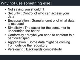 Why not use something else?
•  Not saying you shouldn’t
•  Security : Control of who can access your
data
•  Encapsulation : Granular control of what data
is exposed
•  Simplicity : The easier for the consumer to
understand the better
•  Conformity : Maybe you need to conform to a
particular spec
•  Aggregation : Some data might be coming
from outside the repository
•  Versioning : Backwards compatibility
 