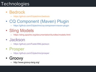 Technologies
•  Bedrock
–  https://github.com/Citytechinc/bedrock
•  CQ Component (Maven) Plugin
–  https://github.com/Citytechinc/cq-component-maven-plugin
•  Sling Models
–  https://sling.apache.org/documentation/bundles/models.html
•  Jackson
–  https://github.com/FasterXML/jackson
•  Prosper
–  https://github.com/Citytechinc/prosper
•  Groovy
–  http://www.groovy-lang.org/
 