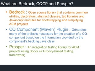 What are Bedrock, CQCP and Prosper?
•  Bedrock : Open source library that contains common
utilities, decorators, abstract classes, tag libraries and
Javascript modules for bootstrapping and simplifying
AEM projects
•  CQ Component (Maven) Plugin : Generates
many of the artifacts necessary for the creation of a CQ
component based on the information provided by the
component’s backing Java class
•  Prosper : An integration testing library for AEM
projects using Spock (a Groovy-based testing
framework)
 