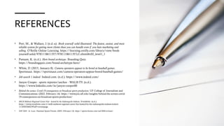 REFERENCES
• Port, M., & Wallace, J. (n.d.-a). Book yourself solid illustrated: The fastest, easiest, and most
reliable system for getting more clients than you can handle even if you hate marketing and
selling. O’Reilly Online Learning. https://learning.oreilly.com/library/view/book-
yourself-solid/9781118611357/9781118611357c2.xhtml#c02_level1_1
• Putnam, K. (n.d.). Hero brand archetype. Branding Quiz.
https://brandingquiz.com/brand-archetype-hero/
• White, D. (2015, January 8). Camera operators appear to be bored at baseball games.
Sportsnaut. https://sportsnaut.com/camera-operators-appear-bored-baseball-games/
• Job search | indeed. Indeed.com. (n.d.). https://www.indeed.com/
• Janyre Cooper - sports reporter/anchor - WALB-TV. (n.d.).
https://www.linkedin.com/in/janyre-cooper00
• Behind the scenes: Covid-19 consequences on broadcast sports production. UF College of Journalism and
Communications. (2022, February 14). https://www.jou.ufl.edu/insights/behind-the-scenes-covid-
19-consequences-on-broadcast-sports-production/
• MiLB Midwest Regional Career Fair - hosted by the Indianapolis Indians. Eventbrite. (n.d.).
https://www.eventbrite.com/e/milb-midwest-regional-career-fair-hosted-by-the-indianapolis-indians-tickets-
1110303360239?aff=eventspage
• NSF 2026 - St. Louis. National Sports Forum. (2025, February 14). https://sports-forum.com/nsf-2026-st-louis/
 