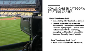 GOALS: CAREER CATEGORY:
STARTING CAREER
• Short-Term Career Goal:
• Immediately after Graduation (2026):
• Land an entry-level job as a Game
Presentation Camera Operator for the
Lakeland Flying Tigers. I would email
and connect with the marketing,
managing, and broadcast team at the
Lakeland Tigers by May 13th
, 2026.
Long Term Career Goal: (2036)
• Be an on-air talent for MLB Network
 