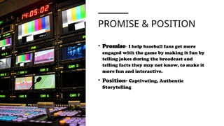 PROMISE & POSITION
• Promise- I help baseball fans get more
engaged with the game by making it fun by
telling jokes during the broadcast and
telling facts they may not know, to make it
more fun and interactive.
• Position- Captivating, Authentic
Storytelling
 