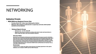 NETWORKING
Industry Events
• MILB Midwest Regional Career Fair
• Tuesday, March 18th
, 2025, 4 pm, Indianapolis, Indiana
• Objective: Meet Industry professionals to expand my network with baseball
executives in the industry
• National Sports Forum
• February 22nd – 24th St. Louis, MO
• Objective: Meet sports executives to discuss the latest trends and innovations to
better shape the sports and entertainment industry.
Elevator Pitch
You know how the baseball world has been on the decline because the game is too slow and boring?
Well, what I do is be innovative and think outside the box that an average baseball fan to make it more
fun for the fans to enjoy a baseball game without turning it off in the 3rd
inning by telling facts and
jokes so it's not just ”there is one out in the bottom of the third Aaron judge is at the plate” I would
give a statistic of how well he performs when he is batting in the third. In fact I called one of my high
school baseball games and all the viewers watching from home stayed just to hear me talk about
knowledge and list off facts that a normal fan wouldn’t know, and from there on I had more viewers
every game I called from there.
Mentorship
I will seek out a senior pro with at least 30 years of writing experience in the sports
industry as he worked at ESPN and the GOLF Channel.
 