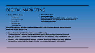 DIGITAL MARKETING
• Online ID Calc. Scores
• Volume: Low
• Relevance: Average
• Purity: Low
• Diversity: Low
• Validation: Low
• Brand Archetype
• Archetype: HERO
• Description: The incredible ability to inspire others,
empower them, and ignite their determination to
overcome challenges.
Digital Marketing Strategy to improve Online ID Calculator scores while exuding
the Hero Brand Archetype
• Focus Variable(s): Validation, Relevance, and Diversity
• Type of Content: A podcast called “Rounding Third” about baseball's biggest moments,
past and present, twice a week. Video recaps of the best moments from each game of the
season.
• Primary Tools for Distribution: Spotify, Facebook, Instagram, and TikTok. Post the video
recaps of the games and also the preview for the podcast before each episode airs.
 