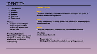 IDENTITY
• Core Values:
1. Honor
2. Respect
3. Passion
4. Growth
5. Teamwork
Vision:
• Increase viewership in
major league baseball
by making it more fun
for the fans
Golden Circle:
Why?
I want to make the game of baseball more than just the game, I
want to make it an experience
How?
I bring storytelling to every game I call, making it more engaging
and informative.
What?
I provide play-by-play commentary and in-depth analysis.
Passion:
Professional Baseball
Superpower:
Listing off facts about baseball at any giving moment
Guiding Principle:
”Every game tells a story, and
my job is to bring that story
to life with passion and
authenticity
 