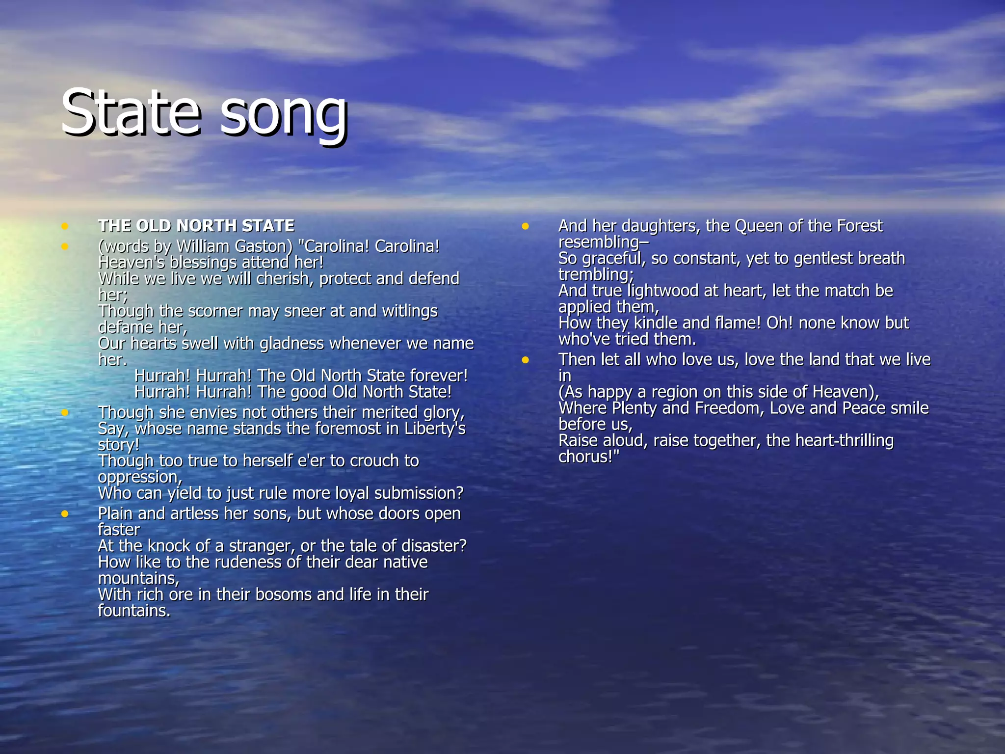 State song THE OLD NORTH STATE (words by William Gaston) "Carolina! Carolina! Heaven's blessings attend her! While we live we will cherish, protect and defend her; Though the scorner may sneer at and witlings defame her, Our hearts swell with gladness whenever we name her.        Hurrah! Hurrah! The Old North State forever!        Hurrah! Hurrah! The good Old North State!  Though she envies not others their merited glory, Say, whose name stands the foremost in Liberty's story! Though too true to herself e'er to crouch to oppression, Who can yield to just rule more loyal submission? Plain and artless her sons, but whose doors open faster At the knock of a stranger, or the tale of disaster? How like to the rudeness of their dear native mountains, With rich ore in their bosoms and life in their fountains. And her daughters, the Queen of the Forest resembling– So graceful, so constant, yet to gentlest breath trembling; And true lightwood at heart, let the match be applied them, How they kindle and flame! Oh! none know but who've tried them. Then let all who love us, love the land that we live in (As happy a region on this side of Heaven), Where Plenty and Freedom, Love and Peace smile before us, Raise aloud, raise together, the heart‑thrilling chorus!" 