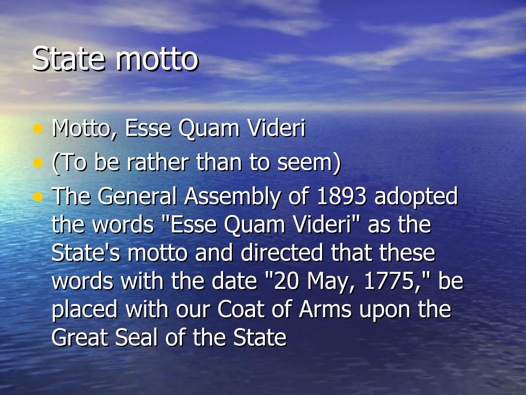 State motto Motto, Esse Quam Videri  (To be rather than to seem)  The General Assembly of 1893 adopted the words "Esse Quam Videri" as the State's motto and directed that these words with the date "20 May, 1775," be placed with our Coat of Arms upon the Great Seal of the State  