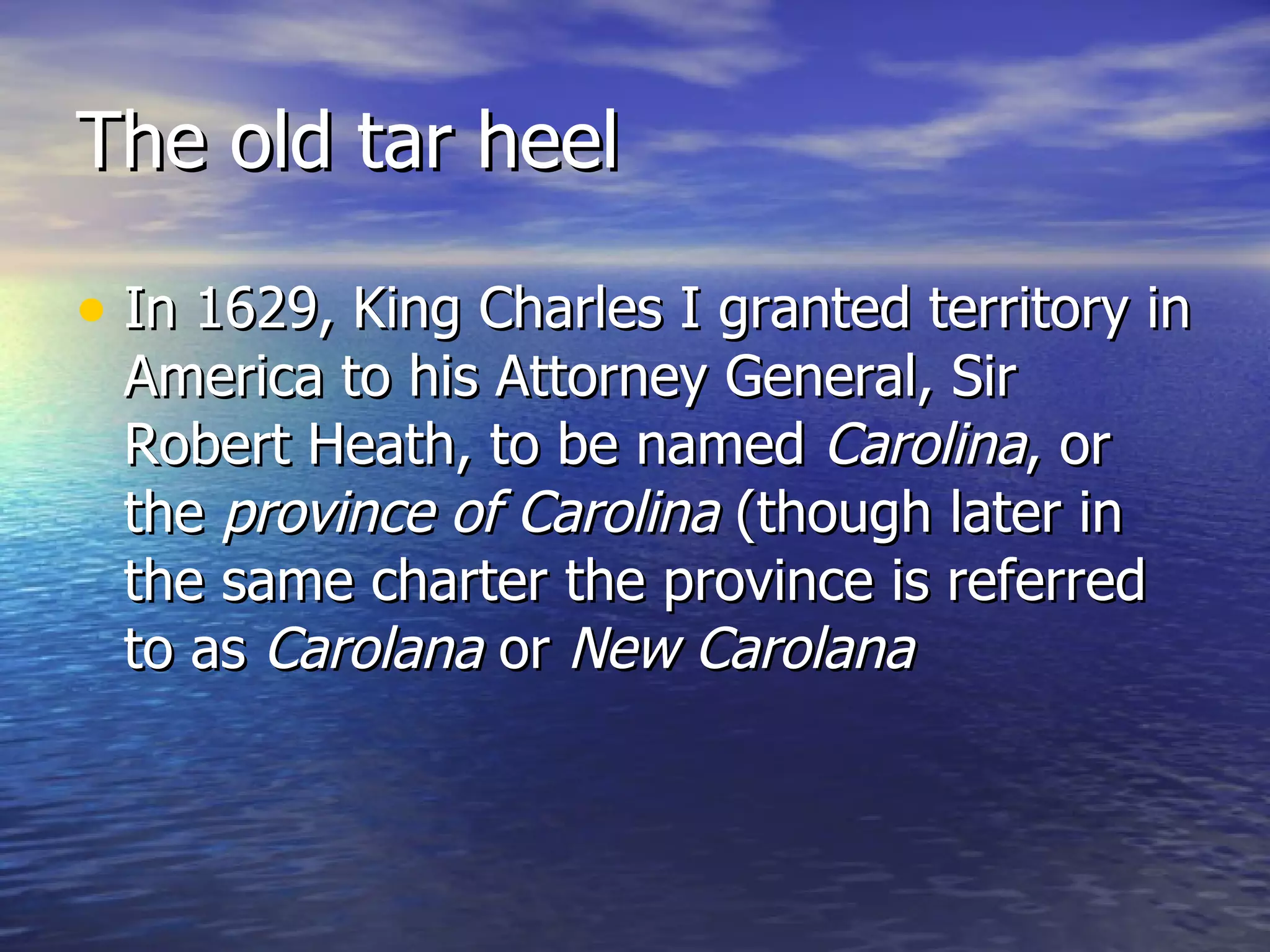 The old tar heel In 1629, King Charles I granted territory in America to his Attorney General, Sir Robert Heath, to be named  Carolina , or the  province of Carolina  (though later in the same charter the province is referred to as  Carolana  or  New Carolana   