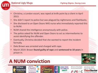 National Ugly Mugs Fighting Stigma, Saving Lives
A NUM conviction
• Christina, a London escort, was raped at knife point by a client in April 
2013.
• She didn’t report to police but was plagued by nightmares and flashbacks.
• She disclosed to an Open Doors NHS nurse who immediately reported this 
to NUM.
• NUM shared the intelligence anonymously with police.
• The police asked for NUM and Open Doors to act as intermediaries to 
assist identifying the offender.
• Eventually, Christina decided that she wanted to report the incident 
formally.
• Dale Brown was arrested and charged with rape.
• March 2014: Brown found guilty of rape and sentenced to 10 years in 
prison in.
 