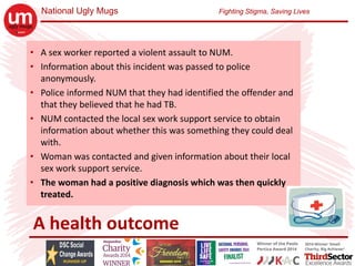 National Ugly Mugs Fighting Stigma, Saving Lives
A health outcome
• A sex worker reported a violent assault to NUM.
• Information about this incident was passed to police 
anonymously.
• Police informed NUM that they had identified the offender and 
that they believed that he had TB.
• NUM contacted the local sex work support service to obtain 
information about whether this was something they could deal 
with.
• Woman was contacted and given information about their local 
sex work support service.
• The woman had a positive diagnosis which was then quickly 
treated.
 