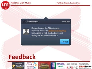 National Ugly Mugs Fighting Stigma, Saving Lives
Feedback
SexWorker
Regardless of the TB outcome,
massive thanks to @NationalUglyMug
for helping to nab the bad guy, and
letting me know he was ill <3
2 hours ago
Tweet
 