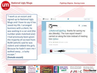 National Ugly Mugs Fighting Stigma, Saving Lives
“I work as an escort and 
signed up to National Ugly 
Mugs and I have to say it has 
saved my life. I arranged 
business with a client, he 
was waiting in a car and [the 
number plate matched one] 
I had previously been given 
the majority of via text from 
NUM [which] said he was 
violent and robbed the girls. 
Because he hadn’t seen me I 
walked away… a lucky 
escape.”
(Female escort)
 