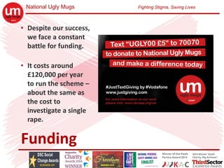 National Ugly Mugs Fighting Stigma, Saving Lives
Funding
• Despite our success, 
we face a constant 
battle for funding.
• It costs around 
£120,000 per year 
to run the scheme –
about the same as 
the cost to 
investigate a single 
rape.
 
