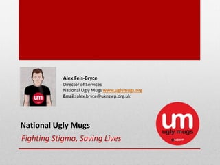 Fighting Stigma, Saving Lives
Alex Feis‐Bryce
Director of Services 
National Ugly Mugs www.uglymugs.org
Email: alex.bryce@uknswp.org.uk
National Ugly Mugs
 