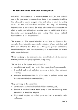 The Basis for Sound Industrial Development


Industrial Development of the underdeveloped countries has become
one of the great world crusades of our times. It is a compaign in which
the advanced countries compete with each other to meet the rising
claims    of   the   non-industrial   countries   for     help    in     becoming
industrialised. It is an effort in which the underdeveloped countries
place a major hope of finding a solution to their problems of poverty,
insecurity     and   overpopulation   and   ending      their    newly    realised
backwardness in the modern world.


The reason for this industrialisation is not hard to discover. The
underdeveloped countries are mainly producers of raw materials and
they have observed that there is a strong and positive connection
between the wealth and standard of living of a country and the extent
of its industrialisation.

Those who jump to the conclusion thst industrialisation is the answer
to their problems are partly right and partly wrong.

The are right in the general assumption that: -
•   Manufacturing usually pays better than extraction of raw materials,
•   Diversified and a self sufficient economy is better than one-crop
    economy,
•   Industrial development can add to the levels of national income and
    help overcome unemployment problem.


They are wrong in the sense that: -
•   Any kind of industrialisation will help achieve their goals,
•   Benefits if industrialisation flows more or less automatically from
    investment in industrial projects,
•   Even small country can afford to go very far in achieving self-
    sufficiency.

                                                                           Page 1
 