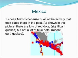 Mexico I chose Mexico because of all of the activity that took place there in the past. As shown in the picture, there are lots of red dots, (significant quakes) but not a lot of blue dots, (recent earthquakes). 