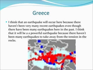 Greece I think that an earthquake will occur here because there haven't been very many recent earthquakes even though there have been many earthquakes here in the past. I think that it will be a a powerful earthquake because there haven't been many earthquakes to take away from the tension in the rocks. 