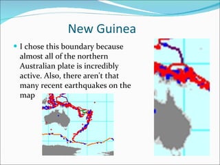 New Guinea I chose this boundary because almost all of the northern Australian plate is incredibly active. Also, there aren't that many recent earthquakes on the map 