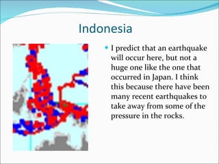 Indonesia I predict that an earthquake will occur here, but not a huge one like the one that occurred in Japan. I think this because there have been many recent earthquakes to take away from some of the pressure in the rocks. 