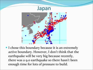 Japan I chose this boundary because it is an extremely active boundary. However, I don’t think that the earthquake will be very big because recently, there was a 9.0 earthquake so there hasn’t been enough time for lots of pressure to build. 