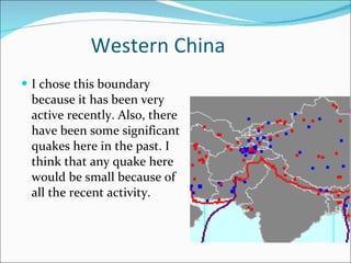 Western China I chose this boundary because it has been very active recently. Also, there have been some significant quakes here in the past. I think that any quake here would be small because of all the recent activity. 