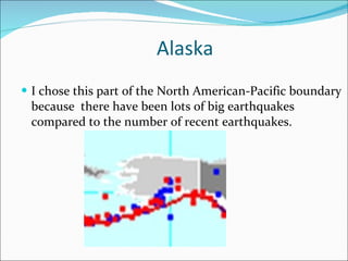 Alaska I chose this part of the North American-Pacific boundary because  there have been lots of big earthquakes compared to the number of recent earthquakes.  