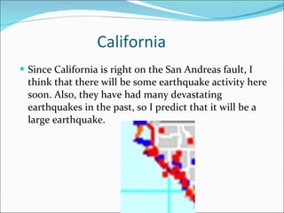 California Since California is right on the San Andreas fault, I think that there will be some earthquake activity here soon. Also, they have had many devastating earthquakes in the past, so I predict that it will be a large earthquake. 