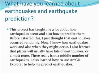 What have you learned about earthquakes and earthquake prediction? This project has taught me a lot about how earthquakes occur and also how to predict them. Before I started this, I just thought that earthquakes occurred randomly. Now, I know how earthquakes work and also when they might occur. I also learned that places will usually have lots of earthquakes, or almost none. There really isn't a middle number of earthquakes. I also learned how to use ArcGis Explorer to help me predict earthquakes. 