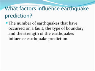 What factors influence earthquake prediction? The number of earthquakes that have occurred on a fault, the type of boundary, and the strength of the earthquakes influence earthquake prediction. 