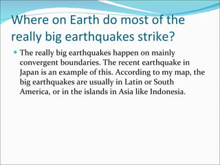 Where on Earth do most of the really big earthquakes strike? The really big earthquakes happen on mainly convergent boundaries. The recent earthquake in Japan is an example of this. According to my map, the big earthquakes are usually in Latin or South America, or in the islands in Asia like Indonesia. 