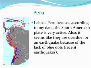 Peru I chose Peru because according to my data, the South American plate is very active. Also, it seems like they are overdue for an earthquake because of the lack of blue dots (recent earthquakes). 