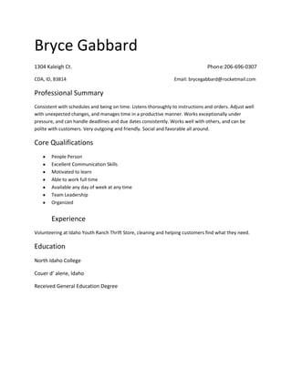 Bryce Gabbard
1304 Kaleigh Ct.                                                                 Phone:206-696-0307

CDA, ID, 83814                                                   Email: brycegabbard@rocketmail.com

Professional Summary
Consistent with schedules and being on time. Listens thoroughly to instructions and orders. Adjust well
with unexpected changes, and manages time in a productive manner. Works exceptionally under
pressure, and can handle deadlines and due dates consistently. Works well with others, and can be
polite with customers. Very outgoing and friendly. Social and favorable all around.

Core Qualifications
        People Person
        Excellent Communication Skills
        Motivated to learn
        Able to work full time
        Available any day of week at any time
        Team Leadership
        Organized


        Experience
Volunteering at Idaho Youth Ranch Thrift Store, cleaning and helping customers find what they need.

Education
North Idaho College

Couer d’ alene, Idaho

Received General Education Degree
 